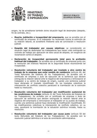 exigen, ha de acreditarse también dicha situación legal de desempleo (despido,
fin de contrato, etc.).

•   Muerte, jubilación o incapacidad del empresario, que se acredita con el
    certificado de empresa. Si el trabajador ha reclamado contra la extinción de
    su relación laboral, se acreditará mediante acta de conciliación o resolución
    judicial.

•   Despido del trabajador por causas objetivas: se considerarán en
    situación legal de desempleo los trabajadores que hayan visto extinguido su
    contrato de trabajo por aplicación de esta causa de despido, sin exigencia de
    reclamación contra el despido.

•   Declaración de incapacidad permanente total para la profesión
    habitual del trabajador. Se acredita con el certificado de empresa junto con
    la resolución del Instituto Nacional de la Seguridad Social reconociendo tal
    incapacidad.

•   Resolución voluntaria del trabajador por traslado a otro centro de
    trabajo de la empresa que exija cambio de residencia (artículo 40, del
    Texto Refundido del Estatuto de los Trabajadores). Se acredita con el
    certificado de empresa o auto de ejecución de la sentencia que declare
    extinguida la relación laboral ante la negativa del empresario a reincorporar al
    trabajador a su centro de trabajo de origen, cuando una sentencia judicial
    haya declarado el traslado injustificado. En los traslados colectivos la
    interposición de conflicto colectivo paralizará la tramitación de la extinción
    hasta su resolución.

•   Resolución voluntaria del trabajador por modificación sustancial de
    las condiciones de trabajo (artículo 41 del Texto Refundido del Estatuto de
    los Trabajadores). Se acredita con el certificado de empresa o Auto de
    ejecución de sentencia que declare extinguida la relación laboral ante la
    negativa del empresario a reincorporar al trabajador en su puesto de trabajo,
    cuando una sentencia judicial haya declarado la modificación injustificada. En
    las modificaciones colectivas la interposición de conflicto colectivo, en su
    caso, paralizará la tramitación de la actuación extintiva iniciada, hasta su
    resolución.

•   Resolución voluntaria del trabajador por causa justa (artículo 50 del
    texto Refundido del Estatuto de los Trabajadores). Se acredita con la
    resolución judicial definitiva o el acta de conciliación administrativa.




                                         11
 