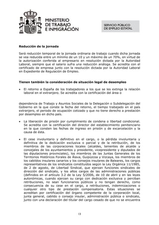 Reducción de la jornada

Será reducción temporal de la jornada ordinaria de trabajo cuando dicha jornada
se vea reducida entre un mínimo de un 10 y un máximo de un 70%, en virtud de
la autorización conferida al empresario en resolución dictada por la Autoridad
Laboral, siempre que el salario sufra una reducción análoga. Se acredita con el
certificado de empresa junto con la resolución dictada por la Autoridad Laboral
en Expediente de Regulación de Empleo.


Tienen también la consideración de situación legal de desempleo

•   El retorno a España de los trabajadores a los que se les extinga la relación
    laboral en el extranjero. Se acredita con la certificación del área o


dependencia de Trabajo y Asuntos Sociales de la Delegación o Subdelegación del
Gobierno en la que conste la fecha del retorno, el tiempo trabajado en el país
extranjero, el periodo de ocupación cotizado y que no tiene derecho a prestación
por desempleo en dicho país.

•   La liberación de prisión por cumplimiento de condena o libertad condicional.
    Se acredita con la certificación del director del establecimiento penitenciario
    en la que consten las fechas de ingreso en prisión y de excarcelación y la
    causa de ésta.

•   El cese involuntario y definitivo en el cargo, o la pérdida involuntaria y
    definitiva de la dedicación exclusiva o parcial y de la retribución, de los
    miembros de las corporaciones locales (alcaldes, tenientes de alcalde y
    concejales de los ayuntamientos y presidente, vicepresidente y diputados de
    las diputaciones provinciales), los miembros de las Juntas Generales de los
    Territorios Históricos Forales de Álava, Guipúzcoa y Vizcaya, los miembros de
    los cabildos insulares canarios y los consejos insulares de Baleares, los cargos
    representativos de los sindicatos constituidos según la Ley Orgánica 11/1985,
    de 2 de agosto, de Libertad Sindical, que ejerzan funciones sindicales de
    dirección del sindicato, y los altos cargos de las administraciones públicas
    (definidos en el artículo 3.2 de la Ley 5/2006, de 10 de abril y en las leyes
    autonómicas, cuando ejerzan su cargo con dedicación exclusiva y perciban
    retribuciones, no sean funcionarios públicos y no tengan derecho, como
    consecuencia de su cese en el cargo, a retribuciones, indemnizaciones o
    cualquier otro tipo de prestación compensatoria. Estas situaciones se
    acreditan por certificación del órgano competente de la corporación local,
    junta general, cabildo o consejo insular, administración pública o sindicato,
    junto con una declaración del titular del cargo cesado de que no se encuentra



                                         13
 