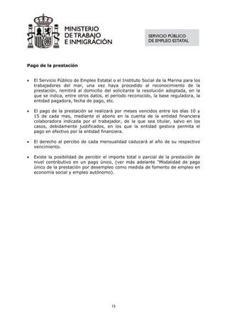 Pago de la prestación


•   El Servicio Público de Empleo Estatal o el Instituto Social de la Marina para los
    trabajadores del mar, una vez haya procedido al reconocimiento de la
    prestación, remitirá al domicilio del solicitante la resolución adoptada, en la
    que se indica, entre otros datos, el período reconocido, la base reguladora, la
    entidad pagadora, fecha de pago, etc.

•   El pago de la prestación se realizará por meses vencidos entre los días 10 y
    15 de cada mes, mediante el abono en la cuenta de la entidad financiera
    colaboradora indicada por el trabajador, de la que sea titular, salvo en los
    casos, debidamente justificados, en los que la entidad gestora permita el
    pago en efectivo por la entidad financiera.

•   El derecho al percibo de cada mensualidad caducará al año de su respectivo
    vencimiento.

•   Existe la posibilidad de percibir el importe total o parcial de la prestación de
    nivel contributivo en un pago único, (ver más adelante "Modalidad de pago
    único de la prestación por desempleo como medida de fomento de empleo en
    economía social y empleo autónomo).




                                         15
 
