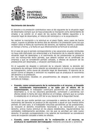 Nacimiento del derecho

El derecho a la prestación contributiva nace al día siguiente de la situación legal
de desempleo siempre que se haya producido la inscripción como demandante de
empleo y se solicite en el plazo de los quince días hábiles siguientes a la
situación legal de desempleo, al retorno del extranjero o a la excarcelación.

No realizar la inscripción o la solicitud en el plazo fijado, salvo casos de fuerza
mayor, supone la pérdida de tantos días de derecho a la prestación como los que
medien entre la fecha de nacimiento del derecho, de haberse inscrito y solicitado
en tiempo y forma, y la fecha en que efectivamente se formule la solicitud.

En el caso de que el período correspondiente a las vacaciones anuales retribuidas
no haya sido disfrutado con anterioridad a la finalización de la relación laboral, la
situación legal de desempleo y el nacimiento de las prestaciones se producirá
una vez transcurrido dicho periodo, que deberá constar en el certificado de
empresa y que se considerará período cotizado, a efectos de duración de las
prestaciones por desempleo, y situación asimilada al alta.

En el supuesto de despido o extinción de la relación laboral, la decisión del
empresario de extinguir dicha relación se entenderá por sí misma y sin necesidad
de impugnación, como causa de situación legal de desempleo. El ejercicio de la
acción contra el despido o extinción no impedirá que se produzca el nacimiento
del derecho a la prestación.
En las resoluciones recaídas en procedimientos de despido o extinción del
contrato de trabajo:


•   Cuando, como consecuencia de la reclamación o el recurso, el despido
    sea considerado improcedente y se opte por el abono de la
    indemnización, el trabajador continuará percibiendo las prestaciones de
    desempleo o, si no las estuviera percibiendo, comenzará a percibirlas con
    efectos desde la fecha del cese efectivo en el trabajo, siempre que se cumpla
    lo establecido en el artículo 207 de la Ley General de la Seguridad Social.

En el caso de que exista período que corresponda a salarios de tramitación, el
nacimiento del derecho se produce al día siguiente a aquél en que finaliza dicho
período. En este caso, si el trabajador estuviese percibiendo ya las prestaciones,
se revocará el derecho inicialmente reconocido y se reconocerá un nuevo
derecho, previa nueva solicitud en los plazos establecidos, regularizándose las
cantidades indebidamente percibidas, con las que se perciban por este nuevo
derecho. El período correspondiente a los salarios de tramitación se considerará
como de ocupación cotizada a todos los efectos.

•   Cuando, como consecuencia de la reclamación o el recurso, se
    produzca la readmisión del trabajador mediante conciliación o sentencia


                                         16
 