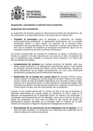 Suspensión, reanudación y extinción de la prestación

Suspensión de la prestación

La suspensión del derecho supone la interrupción del abono de prestaciones y de
las cotizaciones a la Seguridad Social, y las causas que lo motivan son:

•   Traslado al extranjero para la búsqueda o realización de trabajo,
    perfeccionamiento profesional o cooperación internacional, por un periodo
    continuado inferior a doce meses, sin perjuicio de lo previsto sobre
    exportación de las prestaciones en los convenios o normas comunitarias. En
    otro caso el traslado de residencia al extranjero incumpliendo alguno de los
    requisitos anteriores supondrá la extinción del derecho.

No tendrá consideración de traslado de residencia la salida al extranjero por
tiempo no superior a 15 días naturales por una sola vez al año, sin perjuicio de
que el beneficiario está obligado a comunicar dicha situación a la oficina del
Servicio Público de Empleo.

•   Cumplimiento de condena que implique privación de libertad, salvo que
    tenga cargas familiares y no disponga de renta familiar alguna, cuya cuantía
    en cómputo mensual exceda del salario mínimo interprofesional, excluida la
    parte proporcional de las pagas extraordinarias, en cuyo caso continuará
    percibiendo la prestación previa solicitud del interesado.

•   Realización de un trabajo por cuenta ajena de duración inferior a doce
    meses, realizar un trabajo por cuenta propia de duración inferior a 24 meses,
    incluso cuando se trate de trabajos esporádicos que no exijan el alta en algún
    régimen de la Seguridad Social. A estos efectos se considerará trabajo toda
    actividad, que genere o pueda generar retribución o ingresos económicos, por
    cuenta ajena o propia, que sea incompatible con la prestación.

Cuando no sea posible determinar el número de días a los que se extiende la
actividad desarrollada por cuenta propia sin obligación de alta y baja en el
Régimen correspondiente de la Seguridad Social, se estará a los declarados y
acreditados documentalmente por el trabajador, salvo que el número de días no
pueda ser acreditado en cuyo caso se estará al que resulte de dividir las
percepciones íntegras derivadas de la actividad entre el importe de la base
máxima de cotización al Régimen Especial de Trabajadores Autónomos.

•   Reanudación de la convivencia de la trabajadora con el agresor, en el
    caso de haber accedido a la protección por desempleo por suspensión de la
    relación laboral por violencia de género.




                                        18
 
