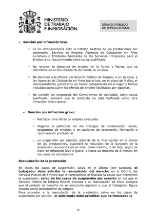 •   Sanción por infracción leve:

        o   La no comparecencia ante la Entidad Gestora de las prestaciones por
            desempleo, Servicio de Empleo, Agencias de Colocación sin fines
            lucrativos o Entidades Asociadas de los Servicios Integrados para el
            Empleo a su requerimiento salvo causa justificada.

        o   No renovar la demanda de empleo en la forma y fechas que se
            determine en el documento de demanda de empleo.

        o   No devolver a la Oficina del Servicio Público de Empleo, o en su caso, a
            las Agencias de Colocación sin fines lucrativos, en el plazo de 5 días, el
            correspondiente justificante de haber comparecido en el lugar y fechas
            indicados para cubrir las ofertas de empleo facilitadas por aquellas.

        o   No cumplir las exigencias del Compromiso de Actividad, salvo causa
            justificada, siempre que la conducta no esté tipificada como otra
            infracción leve o grave.


    •   Sanción por infracción grave:

            o   Rechazar una oferta de empleo adecuada.

            o   Negarse a participar en los trabajos de colaboración social,
                programas de empleo, o en acciones de promoción, formación o
                reconversión profesional.

            o   La suspensión por sanción, además de la interrupción en el abono
                de las prestaciones, supondrá la reducción de la duración de la
                prestación reconocida en un mes, como mínimo, o de tres, según se
                trate de infracción leve o grave, y hasta un máximo de 6 meses, en
                los casos de reincidencia.

Reanudación de la prestación

En todos los casos de suspensión, salvo en el último (por sanción), el
trabajador debe solicitar la reanudación del derecho en la Oficina del
Servicio Público de Empleo que le corresponda al finalizar la causa que determinó
la suspensión, salvo en los casos de suspensión por sanción en los que el
Servicio Público de Empleo Estatal proceda a su reanudación de oficio siempre
que el período de derecho no se encuentre agotado y que el trabajador figure
inscrito como demandante de empleo.
Para proceder a la reanudación de la prestación, salvo en los casos de
suspensión por sanción, el solicitante debe acreditar que ha finalizado la



                                           19
 