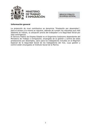 Información general

La protección de nivel contributivo se denomina "Prestación por desempleo";
para el acceso a la misma se requiere, además de cumplir los requisitos que más
adelante se indican, la cotización previa del trabajador a la Seguridad Social por
esta contingencia.
El Servicio Público de Empleo Estatal es el Organismo Autónomo dependiente del
Ministerio de Trabajo e Inmigración, encargado de la gestión y control de estas
prestaciones por desempleo, salvo para los trabajadores incluidos en el Régimen
Especial de la Seguridad Social de los trabajadores del mar, cuya gestión y
control están encargados al Instituto Social de la Marina.




                                        2
 