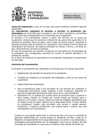 causa de suspensión y que, en su caso, esa causa constituye situación legal de
desempleo.
La reanudación supondrá el derecho a percibir la prestación por
desempleo por el período que le quedara y con la base reguladora y porcentaje
de la misma que correspondiera en el momento de la suspensión.
El derecho a la reanudación nacerá a partir del término de la causa de
suspensión, siempre que se solicite en el plazo de los quince días siguientes. Si la
solicitud se presenta fuera de plazo, salvo casos de fuerza mayor, supondrá la
pérdida de tantos días de derecho a la prestación como medien entre la fecha de
reanudación del derecho, de haberse solicitado en tiempo y forma, y la fecha en
que, efectivamente, formule la solicitud.
En caso de suspensión por sanción, el derecho se reanudará con el porcentaje de
la prestación que corresponda, teniendo en cuenta el período percibido y el
período de sanción.
En la fecha de solicitud de reanudación se considerará reactivado el Compromiso
de Actividad.

Extinción de la prestación

El derecho a la prestación por desempleo se extingue por las causas siguientes:

   •   Agotamiento del período de duración de la prestación.

   •   Traslado de residencia al extranjero del trabajador, salvo en los casos de
       suspensión.

   •   Fallecimiento del beneficiario.

   •   Que el beneficiario pase a ser perceptor de una pensión por jubilación o
       incapacidad permanente (total, absoluta o gran invalidez), pudiendo en
       caso de incapacidad permanente optar entre una u otra prestación.
   •   Realización de un trabajo por cuenta ajena de duración igual o superior a
       doce meses, realizar un trabajo por cuenta propia por tiempo igual o
       superior a 24 meses, incluso cuando se trate de trabajos esporádicos que
       no exijan el alta en algún régimen de la Seguridad Social. A estos efectos
       se considerará trabajo toda actividad, que genere o pueda generar
       retribución o ingresos económicos, por cuenta ajena o propia, que sea
       incompatible con la prestación.


   Cuando no sea posible determinar el número de días a los que se extiende la
   actividad desarrollada por cuenta propia sin obligación de alta y baja en el
   Régimen correspondiente de la Seguridad Social, se estará a los declarados y
   acreditados documentalmente por el trabajador, salvo que el número de días
   no pueda ser acreditado en cuyo caso se estará al que resulte de dividir las



                                         20
 