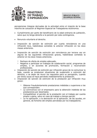 percepciones íntegras derivadas de la actividad entre el importe de la base
máxima de cotización al Régimen Especial de Trabajadores Autónomos.

•   Cumplimiento por parte del beneficiario de la edad ordinaria de jubilación,
    salvo que no tenga derecho a la pensión por esta contingencia.

•   Renuncia voluntaria al derecho.

•   Imposición de sanción de extinción por cuarta reincidencia en una
    infracción leve, habiéndose cometido la anterior infracción en los doce
    meses anteriores.

•   Imposición de sanción de extinción por reincidencia por tercera vez en
    alguna de las siguientes infracciones graves, habiéndose cometido la
    anterior en los doce meses anteriores.

    o  Rechazo de oferta de empleo adecuado.
    o  Negativa a participar en trabajos de colaboración social, programas de
       empleo, o en acciones de promoción, formación y reconversión
       profesionales.
•   Imposición de sanción de extinción por infracción grave de no comunicar la
    baja, cuando se produzcan situaciones de suspensión o extinción del
    derecho, o se dejen de reunir los requisitos para su percepción, cuando
    por dicha causa se haya percibido indebidamente la prestación.
•   Imposición de sanción de extinción de la prestación por infracción muy
    grave:

        o   Obtener fraudulentamente prestaciones indebidas o superiores a las
            que corresponden.
        o   La connivencia con el empresario para la obtención indebida de las
            prestaciones por desempleo.
        o   Compatibilizar el percibo de la prestación con el trabajo por cuenta
            propia o ajena, salvo en caso de trabajo a tiempo parcial.
        o   La no aplicación, o la desviación en la aplicación, de las ayudas, en
            general, de fomento del empleo percibidas por los trabajadores.




                                       21
 