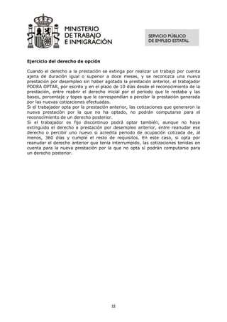 Ejercicio del derecho de opción

Cuando el derecho a la prestación se extinga por realizar un trabajo por cuenta
ajena de duración igual o superior a doce meses, y se reconozca una nueva
prestación por desempleo sin haber agotado la prestación anterior, el trabajador
PODRA OPTAR, por escrito y en el plazo de 10 días desde el reconocimiento de la
prestación, entre reabrir el derecho inicial por el período que le restaba y las
bases, porcentaje y topes que le correspondían o percibir la prestación generada
por las nuevas cotizaciones efectuadas.
Si el trabajador opta por la prestación anterior, las cotizaciones que generaron la
nueva prestación por la que no ha optado, no podrán computarse para el
reconocimiento de un derecho posterior.
Si el trabajador es fijo discontinuo podrá optar también, aunque no haya
extinguido el derecho a prestación por desempleo anterior, entre reanudar ese
derecho o percibir uno nuevo si acredita periodo de ocupación cotizada de, al
menos, 360 días y cumple el resto de requisitos. En este caso, si opta por
reanudar el derecho anterior que tenía interrumpido, las cotizaciones tenidas en
cuenta para la nueva prestación por la que no opta sí podrán computarse para
un derecho posterior.




                                        22
 
