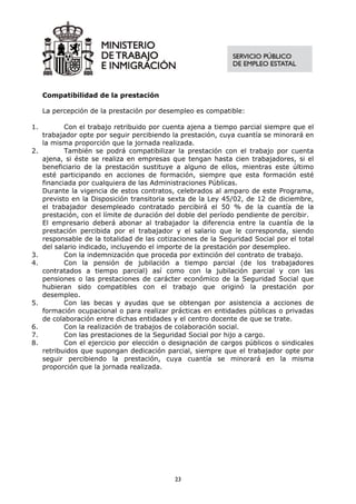 Compatibilidad de la prestación

     La percepción de la prestación por desempleo es compatible:

1.          Con el trabajo retribuido por cuenta ajena a tiempo parcial siempre que el
     trabajador opte por seguir percibiendo la prestación, cuya cuantía se minorará en
     la misma proporción que la jornada realizada.
2.          También se podrá compatibilizar la prestación con el trabajo por cuenta
     ajena, si éste se realiza en empresas que tengan hasta cien trabajadores, si el
     beneficiario de la prestación sustituye a alguno de ellos, mientras este último
     esté participando en acciones de formación, siempre que esta formación esté
     financiada por cualquiera de las Administraciones Públicas.
     Durante la vigencia de estos contratos, celebrados al amparo de este Programa,
     previsto en la Disposición transitoria sexta de la Ley 45/02, de 12 de diciembre,
     el trabajador desempleado contratado percibirá el 50 % de la cuantía de la
     prestación, con el límite de duración del doble del período pendiente de percibir.
     El empresario deberá abonar al trabajador la diferencia entre la cuantía de la
     prestación percibida por el trabajador y el salario que le corresponda, siendo
     responsable de la totalidad de las cotizaciones de la Seguridad Social por el total
     del salario indicado, incluyendo el importe de la prestación por desempleo.
3.          Con la indemnización que proceda por extinción del contrato de trabajo.
4.          Con la pensión de jubilación a tiempo parcial (de los trabajadores
     contratados a tiempo parcial) así como con la jubilación parcial y con las
     pensiones o las prestaciones de carácter económico de la Seguridad Social que
     hubieran sido compatibles con el trabajo que originó la prestación por
     desempleo.
5.          Con las becas y ayudas que se obtengan por asistencia a acciones de
     formación ocupacional o para realizar prácticas en entidades públicas o privadas
     de colaboración entre dichas entidades y el centro docente de que se trate.
6.          Con la realización de trabajos de colaboración social.
7.          Con las prestaciones de la Seguridad Social por hijo a cargo.
8.          Con el ejercicio por elección o designación de cargos públicos o sindicales
     retribuidos que supongan dedicación parcial, siempre que el trabajador opte por
     seguir percibiendo la prestación, cuya cuantía se minorará en la misma
     proporción que la jornada realizada.




                                             23
 
