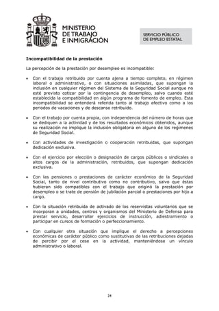 Incompatibilidad de la prestación

La percepción de la prestación por desempleo es incompatible:

•   Con el trabajo retribuido por cuenta ajena a tiempo completo, en régimen
    laboral o administrativo, o con situaciones asimiladas, que supongan la
    inclusión en cualquier régimen del Sistema de la Seguridad Social aunque no
    esté previsto cotizar por la contingencia de desempleo, salvo cuando esté
    establecida la compatibilidad en algún programa de fomento de empleo. Esta
    incompatibilidad se entenderá referida tanto al trabajo efectivo como a los
    periodos de vacaciones y de descanso retribuido.

•   Con el trabajo por cuenta propia, con independencia del número de horas que
    se dediquen a la actividad y de los resultados económicos obtenidos, aunque
    su realización no implique la inclusión obligatoria en alguno de los regímenes
    de Seguridad Social.

•   Con actividades de investigación o cooperación retribuidas, que supongan
    dedicación exclusiva.

•   Con el ejercicio por elección o designación de cargos públicos o sindicales o
    altos cargos de la administración, retribuidos, que supongan dedicación
    exclusiva.

•   Con las pensiones o prestaciones de carácter económico de la Seguridad
    Social, tanto de nivel contributivo como no contributivo, salvo que éstas
    hubieran sido compatibles con el trabajo que originó la prestación por
    desempleo o se trate de pensión de jubilación parcial o prestaciones por hijo a
    cargo.

•   Con la situación retribuida de activado de los reservistas voluntarios que se
    incorporan a unidades, centros y organismos del Ministerio de Defensa para
    prestar servicio, desarrollar ejercicios de instrucción, adiestramiento o
    participar en cursos de formación o perfeccionamiento.

•   Con cualquier otra situación que implique el derecho a percepciones
    económicas de carácter público como sustitutivas de las retribuciones dejadas
    de percibir por el cese en la actividad, manteniéndose un vínculo
    administrativo o laboral.




                                        24
 