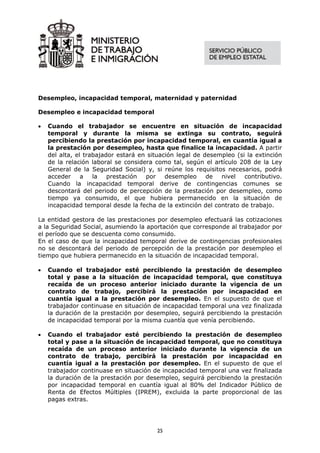 Desempleo, incapacidad temporal, maternidad y paternidad

Desempleo e incapacidad temporal

•   Cuando el trabajador se encuentre en situación de incapacidad
    temporal y durante la misma se extinga su contrato, seguirá
    percibiendo la prestación por incapacidad temporal, en cuantía igual a
    la prestación por desempleo, hasta que finalice la incapacidad. A partir
    del alta, el trabajador estará en situación legal de desempleo (si la extinción
    de la relación laboral se considera como tal, según el artículo 208 de la Ley
    General de la Seguridad Social) y, si reúne los requisitos necesarios, podrá
    acceder     a   la   prestación  por    desempleo     de  nivel   contributivo.
    Cuando la incapacidad temporal derive de contingencias comunes se
    descontará del periodo de percepción de la prestación por desempleo, como
    tiempo ya consumido, el que hubiera permanecido en la situación de
    incapacidad temporal desde la fecha de la extinción del contrato de trabajo.

La entidad gestora de las prestaciones por desempleo efectuará las cotizaciones
a la Seguridad Social, asumiendo la aportación que corresponde al trabajador por
el período que se descuenta como consumido.
En el caso de que la incapacidad temporal derive de contingencias profesionales
no se descontará del periodo de percepción de la prestación por desempleo el
tiempo que hubiera permanecido en la situación de incapacidad temporal.

•   Cuando el trabajador esté percibiendo la prestación de desempleo
    total y pase a la situación de incapacidad temporal, que constituya
    recaída de un proceso anterior iniciado durante la vigencia de un
    contrato de trabajo, percibirá la prestación por incapacidad en
    cuantía igual a la prestación por desempleo. En el supuesto de que el
    trabajador continuase en situación de incapacidad temporal una vez finalizada
    la duración de la prestación por desempleo, seguirá percibiendo la prestación
    de incapacidad temporal por la misma cuantía que venía percibiendo.

•   Cuando el trabajador esté percibiendo la prestación de desempleo
    total y pase a la situación de incapacidad temporal, que no constituya
    recaída de un proceso anterior iniciado durante la vigencia de un
    contrato de trabajo, percibirá la prestación por incapacidad en
    cuantía igual a la prestación por desempleo. En el supuesto de que el
    trabajador continuase en situación de incapacidad temporal una vez finalizada
    la duración de la prestación por desempleo, seguirá percibiendo la prestación
    por incapacidad temporal en cuantía igual al 80% del Indicador Público de
    Renta de Efectos Múltiples (IPREM), excluida la parte proporcional de las
    pagas extras.




                                        25
 