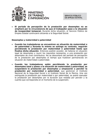 •   El período de percepción de la prestación por desempleo no se
    ampliará por la circunstancia de que el trabajador pase a la situación
    de incapacidad temporal. Durante dicha situación, el Servicio Público de
    Empleo Estatal continuará cotizando a la Seguridad Social.


Desempleo y maternidad o paternidad

•   Cuando los trabajadores se encuentren en situación de maternidad o
    de paternidad y durante la misma se extinga su contrato, seguirán
    percibiendo la prestación por maternidad o paternidad hasta que
    finalice dicha situación. Entonces podrán acceder, de hallarse en situación
    legal de desempleo y reunir los requisitos necesarios, a una prestación por
    desempleo de nivel contributivo. No se descontará del período de percepción
    de la prestación por desempleo el tiempo que hubieran permanecido en
    situación de maternidad o paternidad.

•   Cuando los trabajadores estén percibiendo la prestación por
    desempleo total y pasen a la situación de maternidad o paternidad, se
    suspenderá la prestación por desempleo y empezarán a percibir la
    prestación por maternidad o paternidad, que gestionan el Instituto
    Nacional de la Seguridad Social o el Instituto Social de la Marina. Una vez
    extinguida la prestación por maternidad o por paternidad, se podrá reanudar
    la prestación por desempleo por la duración que restaba por percibir y la
    cuantía que correspondía en el momento de la suspensión.




                                       26
 
