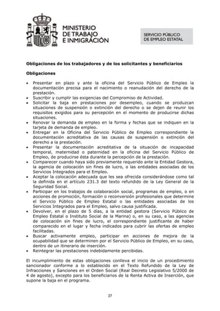 Obligaciones de los trabajadores y de los solicitantes y beneficiarios

Obligaciones

•   Presentar en plazo y ante la oficina del Servicio Público de Empleo la
    documentación precisa para el nacimiento o reanudación del derecho de la
    prestación.
•   Suscribir y cumplir las exigencias del Compromiso de Actividad.
•   Solicitar la baja en prestaciones por desempleo, cuando se produzcan
    situaciones de suspensión o extinción del derecho o se dejen de reunir los
    requisitos exigidos para su percepción en el momento de producirse dichas
    situaciones.
•   Renovar la demanda de empleo en la forma y fechas que se indiquen en la
    tarjeta de demanda de empleo.
•   Entregar en la Oficina del Servicio Público de Empleo correspondiente la
    documentación acreditativa de las causas de suspensión o extinción del
    derecho a la prestación.
•   Presentar la documentación acreditativa de la situación de incapacidad
    temporal, maternidad o paternidad en la oficina del Servicio Público de
    Empleo, de producirse ésta durante la percepción de la prestación.
•   Comparecer cuando haya sido previamente requerido ante la Entidad Gestora,
    la agencia de colocación sin fines de lucro, o las entidades asociadas de los
    Servicios Integrados para el Empleo.
•   Aceptar la colocación adecuada que les sea ofrecida considerándose como tal
    la definida en el artículo 231.3 del texto refundido de la Ley General de la
    Seguridad Social.
•   Participar en los trabajos de colaboración social, programas de empleo, o en
    acciones de promoción, formación o reconversión profesionales que determine
    el Servicio Público de Empleo Estatal o las entidades asociadas de los
    Servicios Integrados para el Empleo, salvo causa justificada.
•   Devolver, en el plazo de 5 días, a la entidad gestora (Servicio Público de
    Empleo Estatal o Instituto Social de la Marina) o, en su caso, a las agencias
    de colocación sin fines de lucro, el correspondiente justificante de haber
    comparecido en el lugar y fecha indicados para cubrir las ofertas de empleo
    facilitadas.
•   Buscar activamente empleo, participar en acciones de mejora de la
    ocupabilidad que se determinen por el Servicio Público de Empleo, en su caso,
    dentro de un itinerario de inserción.
•   Reintegrar las prestaciones indebidamente percibidas.

El incumplimiento de estas obligaciones conlleva el inicio de un procedimiento
sancionador conforme a lo establecido en el Texto Refundido de la Ley de
Infracciones y Sanciones en el Orden Social (Real Decreto Legislativo 5/2000 de
4 de agosto), excepto para los beneficiarios de la Renta Activa de Inserción, que
supone la baja en el programa.


                                       27
 