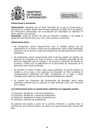 Infracciones y sanciones

Infracciones: reguladas por el texto refundido de la Ley de Infracciones y
Sanciones en el Orden Social (Real Decreto Legislativo 5/2000, de 4 de agosto),
las infracciones relacionadas con la protección por desempleo se clasifican en
leves, graves y muy graves.
Sanciones: están en función del tipo de infracción cometida y van desde la
suspensión del derecho (por uno, tres o seis meses) a la extinción.

Infracciones leves

•    No comparecer, previo requerimiento ante la entidad gestora de las
     prestaciones en la forma y fecha que se determinen, salvo causa justificada,
     infracción que es común a todas las prestaciones de Seguridad Social incluida
     desempleo.

•    No comparecer, previo requerimiento ante el servicio público de empleo, las
     agencias de colocación sin fines lucrativos o las entidades asociadas de los
     servicios integrados para el empleo, o no renovar la demanda de empleo en
     la forma y fechas que se determinen en el documento de renovación de la
     demanda, salvo causa justificada.

•    No devolver en plazo (5 días), salvo causa justificada, al servicio público de
     empleo o, en su caso, a las agencias de colocación sin fines lucrativos el
     correspondiente justificante de haber comparecido en el lugar y fecha
     indicados para cubrir las ofertas de empleo facilitadas por aquéllos.

•    No cumplir las exigencias del Compromiso de Actividad, salvo causa
     justificada, siempre que la conducta no esté tipificada como otra infracción
     leve o grave.

Las infracciones leves se sancionarán conforme a la siguiente escala:

1ª   Infracción.   Pérdida de 1 mes de prestaciones.
2ª   Infracción.   Pérdida de 3 meses de prestaciones.
3ª   Infracción.   Pérdida de 6 meses de prestaciones.
4ª   Infracción.   Extinción de prestaciones.

Se aplicará esta escala a partir de la primera infracción y cuando entre la
comisión de una infracción grave y la anterior no hayan transcurrido más de 365
días.




                                           28
 