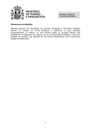 Situaciones protegidas

Aquella situación de desempleo de quienes, pudiendo y queriendo trabajar,
pierdan su empleo de forma temporal o definitiva, o vean reducida
temporalmente, al menos, en una tercera parte su jornada laboral, por
expediente de regulación de empleo, con la correspondiente pérdida o reducción
análoga de salarios, por algunas de las causas establecidas como situaciones
legales de desempleo.




                                      3
 