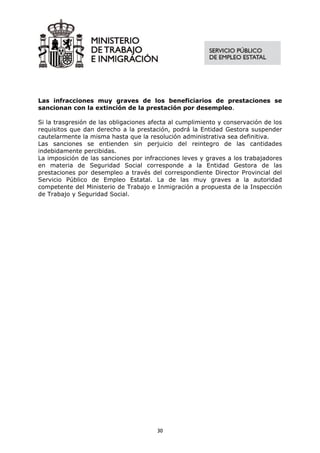 Las infracciones muy graves de los beneficiarios de prestaciones se
sancionan con la extinción de la prestación por desempleo.

Si la trasgresión de las obligaciones afecta al cumplimiento y conservación de los
requisitos que dan derecho a la prestación, podrá la Entidad Gestora suspender
cautelarmente la misma hasta que la resolución administrativa sea definitiva.
Las sanciones se entienden sin perjuicio del reintegro de las cantidades
indebidamente percibidas.
La imposición de las sanciones por infracciones leves y graves a los trabajadores
en materia de Seguridad Social corresponde a la Entidad Gestora de las
prestaciones por desempleo a través del correspondiente Director Provincial del
Servicio Público de Empleo Estatal. La de las muy graves a la autoridad
competente del Ministerio de Trabajo e Inmigración a propuesta de la Inspección
de Trabajo y Seguridad Social.




                                        30
 