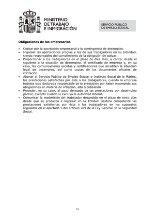 Obligaciones de los empresarios

•   Cotizar por la aportación empresarial a la contingencia de desempleo.
•   Ingresar las aportaciones propias y las de sus trabajadores en su totalidad,
    siendo responsables del cumplimiento de la obligación de cotizar.
•   Proporcionar a los trabajadores en el plazo de diez días, a contar desde el
    siguiente a la situación de desempleo, el certificado de empresa y, en su
    caso, las comunicaciones escritas y certificaciones que acrediten la situación
    legal de desempleo, así como copias de los documentos oficiales de
    cotización.
•   Abonar al Servicio Público de Empleo Estatal o Instituto Social de la Marina,
    las prestaciones satisfechas por éste a los trabajadores, cuando la empresa
    hubiese sido declarada responsable de la prestación por haber incumplido sus
    obligaciones en materia de afiliación, alta o cotización
•   Proceder, en su caso, al pago delegado de las prestaciones por desempleo
    parcial, excepto cuando lo excluya la autoridad laboral.
•   Comunicar la readmisión del trabajador despedido en el plazo de cinco días
    desde que se produzca e ingresar en la Entidad Gestora competente las
    prestaciones satisfechas por ésta a los trabajadores en los supuestos
    regulados en el apartado 5 del artículo 209 de la Ley General de la Seguridad
    Social.




                                        31
 