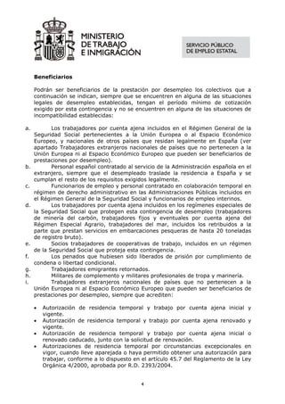 Beneficiarios

     Podrán ser beneficiarios de la prestación por desempleo los colectivos que a
     continuación se indican, siempre que se encuentren en alguna de las situaciones
     legales de desempleo establecidas, tengan el período mínimo de cotización
     exigido por esta contingencia y no se encuentren en alguna de las situaciones de
     incompatibilidad establecidas:

a.          Los trabajadores por cuenta ajena incluidos en el Régimen General de la
     Seguridad Social pertenecientes a la Unión Europea o al Espacio Económico
     Europeo, y nacionales de otros países que residan legalmente en España (ver
     apartado Trabajadores extranjeros nacionales de países que no pertenecen a la
     Unión Europea ni al Espacio Económico Europeo que pueden ser beneficiarios de
     prestaciones por desempleo).
b.          Personal español contratado al servicio de la Administración española en el
     extranjero, siempre que el desempleado traslade la residencia a España y se
     cumplan el resto de los requisitos exigidos legalmente.
c.          Funcionarios de empleo y personal contratado en colaboración temporal en
     régimen de derecho administrativo en las Administraciones Públicas incluidos en
     el Régimen General de la Seguridad Social y funcionarios de empleo interinos.
d.          Los trabajadores por cuenta ajena incluidos en los regímenes especiales de
     la Seguridad Social que protegen esta contingencia de desempleo (trabajadores
     de minería del carbón, trabajadores fijos y eventuales por cuenta ajena del
     Régimen Especial Agrario, trabajadores del mar, incluidos los retribuidos a la
     parte que prestan servicios en embarcaciones pesqueras de hasta 20 toneladas
     de registro bruto).
e.          Socios trabajadores de cooperativas de trabajo, incluidos en un régimen
     de la Seguridad Social que proteja esta contingencia.
f.          Los penados que hubiesen sido liberados de prisión por cumplimiento de
     condena o libertad condicional.
g.          Trabajadores emigrantes retornados.
h.          Militares de complemento y militares profesionales de tropa y marinería.
i.          Trabajadores extranjeros nacionales de países que no pertenecen a la
     Unión Europea ni al Espacio Económico Europeo que pueden ser beneficiarios de
     prestaciones por desempleo, siempre que acrediten:

     •   Autorización de residencia temporal y trabajo por cuenta ajena inicial y
         vigente.
     •   Autorización de residencia temporal y trabajo por cuenta ajena renovado y
         vigente.
     •   Autorización de residencia temporal y trabajo por cuenta ajena inicial o
         renovado caducado, junto con la solicitud de renovación.
     •   Autorizaciones de residencia temporal por circunstancias excepcionales en
         vigor, cuando lleve aparejada o haya permitido obtener una autorización para
         trabajar, conforme a lo dispuesto en el artículo 45.7 del Reglamento de la Ley
         Orgánica 4/2000, aprobada por R.D. 2393/2004.


                                             4
 