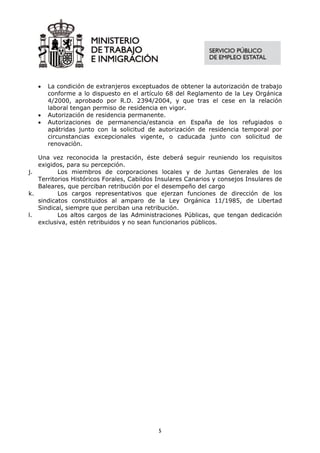•   La condición de extranjeros exceptuados de obtener la autorización de trabajo
       conforme a lo dispuesto en el artículo 68 del Reglamento de la Ley Orgánica
       4/2000, aprobado por R.D. 2394/2004, y que tras el cese en la relación
       laboral tengan permiso de residencia en vigor.
   •   Autorización de residencia permanente.
   •   Autorizaciones de permanencia/estancia en España de los refugiados o
       apátridas junto con la solicitud de autorización de residencia temporal por
       circunstancias excepcionales vigente, o caducada junto con solicitud de
       renovación.

   Una vez reconocida la prestación, éste deberá seguir reuniendo los requisitos
   exigidos, para su percepción.
j.        Los miembros de corporaciones locales y de Juntas Generales de los
   Territorios Históricos Forales, Cabildos Insulares Canarios y consejos Insulares de
   Baleares, que perciban retribución por el desempeño del cargo
k.        Los cargos representativos que ejerzan funciones de dirección de los
   sindicatos constituidos al amparo de la Ley Orgánica 11/1985, de Libertad
   Sindical, siempre que perciban una retribución.
l.        Los altos cargos de las Administraciones Públicas, que tengan dedicación
   exclusiva, estén retribuidos y no sean funcionarios públicos.




                                            5
 