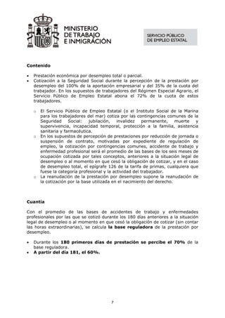Contenido

•   Prestación económica por desempleo total o parcial.
•   Cotización a la Seguridad Social durante la percepción de la prestación por
    desempleo del 100% de la aportación empresarial y del 35% de la cuota del
    trabajador. En los supuestos de trabajadores del Régimen Especial Agrario, el
    Servicio Público de Empleo Estatal abona el 72% de la cuota de estos
    trabajadores.

    o   El Servicio Público de Empleo Estatal (o el Instituto Social de la Marina
        para los trabajadores del mar) cotiza por las contingencias comunes de la
        Seguridad     Social:   jubilación,   invalidez    permanente,    muerte y
        supervivencia, incapacidad temporal, protección a la familia, asistencia
        sanitaria y farmacéutica.
    o   En los supuestos de percepción de prestaciones por reducción de jornada o
        suspensión de contrato, motivadas por expediente de regulación de
        empleo, la cotización por contingencias comunes, accidente de trabajo y
        enfermedad profesional será el promedio de las bases de los seis meses de
        ocupación cotizada por tales conceptos, anteriores a la situación legal de
        desempleo o al momento en que cesó la obligación de cotizar, y en el caso
        de desempleo total, el epígrafe 126 de la tarifa de primas, cualquiera que
        fuese la categoría profesional y la actividad del trabajador.
    o   La reanudación de la prestación por desempleo supone la reanudación de
        la cotización por la base utilizada en el nacimiento del derecho.



Cuantía

Con el promedio de las bases de accidentes de trabajo y enfermedades
profesionales por las que se cotizó durante los 180 días anteriores a la situación
legal de desempleo o al momento en que cesó la obligación de cotizar (sin contar
las horas extraordinarias), se calcula la base reguladora de la prestación por
desempleo.

•   Durante los 180 primeros días de prestación se percibe el 70% de la
    base reguladora.
•   A partir del día 181, el 60%.




                                         7
 