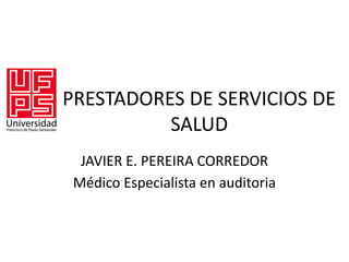 PRESTADORES DE SERVICIOS DE
SALUD
JAVIER E. PEREIRA CORREDOR
Médico Especialista en auditoria
 