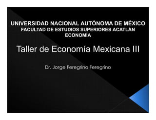 UNIVERSIDAD NACIONAL AUTÓNOMA DE MÉXICO
FACULTAD DE ESTUDIOS SUPERIORES ACATLÁN
ECONOMÍA
Taller de Economía Mexicana III
Dr. Jorge Feregrino Feregrino
 