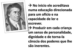  No inicio ele acreditava
numa educação direcionada
para um ofício e na
capacidade de ler e
escrever.
 Produzir em cada criança
um senso de personalidade,
dignidade e de torna-la
cônscia dos poderes que lhe
são inerentes.
 