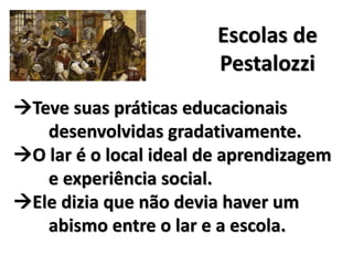 Escolas de
Pestalozzi
Teve suas práticas educacionais
desenvolvidas gradativamente.
O lar é o local ideal de aprendizagem
e experiência social.
Ele dizia que não devia haver um
abismo entre o lar e a escola.
 