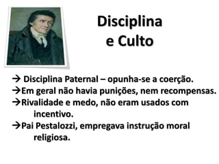 Disciplina
e Culto
 Disciplina Paternal – opunha-se a coerção.
Em geral não havia punições, nem recompensas.
Rivalidade e medo, não eram usados com
incentivo.
Pai Pestalozzi, empregava instrução moral
religiosa.
 