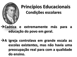 Princípios Educacionais
Condições escolares
Caótica e extremamente más para a
educação do povo em geral.
A igreja controlava em grande escala as
escolas existentes, mas não havia uma
preocupação real para com a qualidade
do ensino.
 