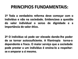 PRINCIPIOS FUNDAMENTAIS:
1º Toda a verdadeira reforma deve começar com o
indivíduo e não na sociedade. Evidenciava a questão
do valor individual o senso de dignidade e a
importância de valor ético.
2º O indivíduo só pode ser elevado dando-lhe poder
de se tornar autossuficiente. A filantropia torna-o
dependente e fraco. O maior serviço que a sociedade
pode prestar a um indivíduo é ensina-lo a respeitar-
se e amparar a si mesmo.
 