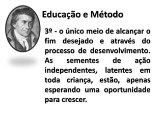 Educação e Método
3º - o único meio de alcançar o
fim desejado e através do
processo de desenvolvimento.
As sementes de ação
independentes, latentes em
toda criança, estão, apenas
esperando uma oportunidade
para crescer.
 