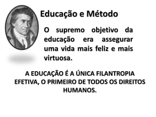 Educação e Método
O supremo objetivo da
educação era assegurar
uma vida mais feliz e mais
virtuosa.
A EDUCAÇÃO É A ÚNICA FILANTROPIA
EFETIVA, O PRIMEIRO DE TODOS OS DIREITOS
HUMANOS.
 