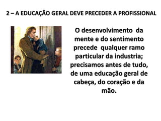O desenvolvimento da
mente e do sentimento
precede qualquer ramo
particular da industria;
precisamos antes de tudo,
de uma educação geral de
cabeça, do coração e da
mão.
2 – A EDUCAÇÃO GERAL DEVE PRECEDER A PROFISSIONAL
 