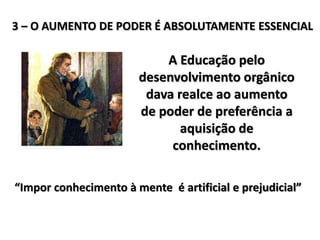 3 – O AUMENTO DE PODER É ABSOLUTAMENTE ESSENCIAL
A Educação pelo
desenvolvimento orgânico
dava realce ao aumento
de poder de preferência a
aquisição de
conhecimento.
“Impor conhecimento à mente é artificial e prejudicial”
 