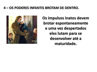 4 – OS PODERES INFANTIS BROTAM DE DENTRO.
Os impulsos inatos devem
brotar espontaneamente
e uma vez despertados
eles lutam para se
desenvolver até a
maturidade.
 