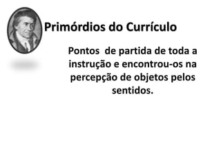 Primórdios do Currículo
Pontos de partida de toda a
instrução e encontrou-os na
percepção de objetos pelos
sentidos.
 