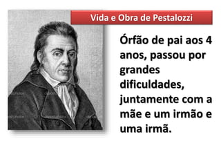 Vida e Obra de Pestalozzi
Órfão de pai aos 4
anos, passou por
grandes
dificuldades,
juntamente com a
mãe e um irmão e
uma irmã.
 