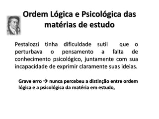 Ordem Lógica e Psicológica das
matérias de estudo
Pestalozzi tinha dificuldade sutil que o
perturbava o pensamento a falta de
conhecimento psicológico, juntamente com sua
incapacidade de exprimir claramente suas ideias.
Grave erro  nunca percebeu a distinção entre ordem
lógica e a psicológica da matéria em estudo,
 