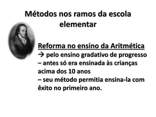 Métodos nos ramos da escola
elementar
Reforma no ensino da Aritmética
 pelo ensino gradativo de progresso
– antes só era ensinada às crianças
acima dos 10 anos
– seu método permitia ensina-la com
êxito no primeiro ano.
 