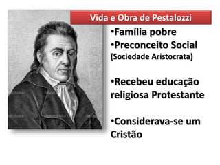 •Família pobre
•Preconceito Social
(Sociedade Aristocrata)
•Recebeu educação
religiosa Protestante
•Considerava-se um
Cristão
Vida e Obra de Pestalozzi
 