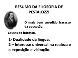RESUMO DA FILOSOFIA DE
PESTALOZZI
O mais bem sucedido fracasso
da educação.
Causas do fracasso.
1- Dualidade da língua.
2 – Interesse universal na realeza e
a exposição e visitação.
 