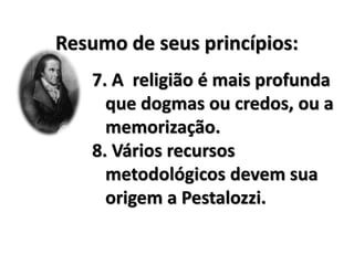 Resumo de seus princípios:
7. A religião é mais profunda
que dogmas ou credos, ou a
memorização.
8. Vários recursos
metodológicos devem sua
origem a Pestalozzi.
 