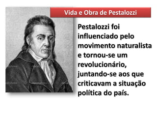 Pestalozzi foi
influenciado pelo
movimento naturalista
e tornou-se um
revolucionário,
juntando-se aos que
criticavam a situação
política do país.
Vida e Obra de Pestalozzi
 