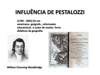INFLUÊNCIA DE PESTALOZZI
William Channing Woodbridge
(1794 - 1845) foi um
americano geógrafo , reformador
educacional , e autor de muitos livros
didáticos de geografia.
 