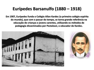 Em 1907, Eurípedes funda o Colégio Allan Kardec (o primeiro colégio espírita
do mundo), que com o passar do tempo, se torna grande referência na
educação de crianças e jovens carentes, utilizando os métodos de
pedagogia disseminados por Pestalozzi, o educador de Kardec.
Eurípedes Barsanulfo (1880 – 1918)
 