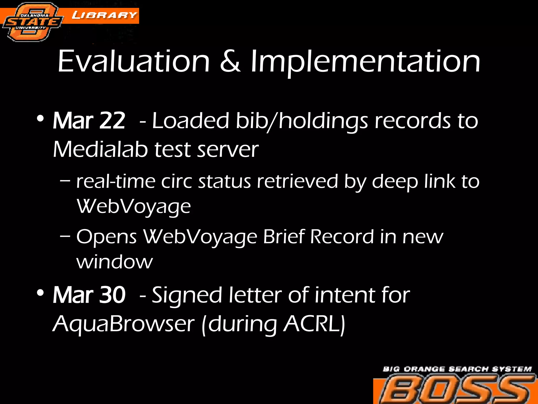 Evaluation & Implementation Mar 22 - Loaded bib/holdings records to Medialab test server real-time circ status retrieved by deep link to WebVoyage Opens WebVoyage Brief Record in new window Mar 30 - Signed letter of intent for AquaBrowser (during ACRL) 