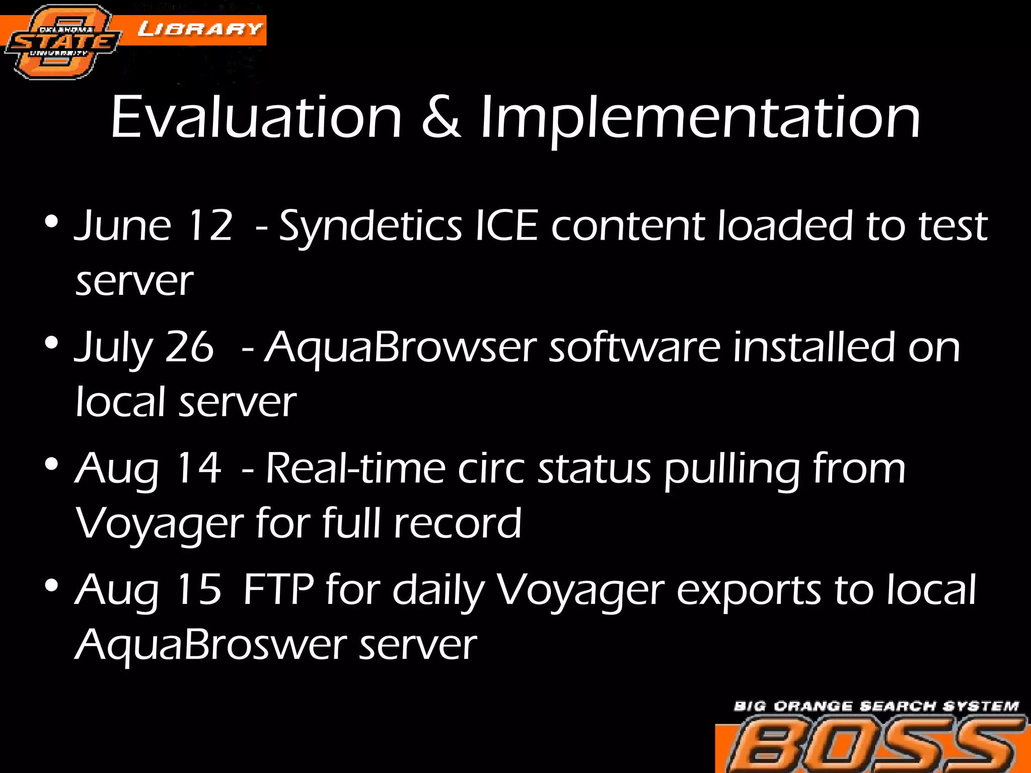 Evaluation & Implementation June 12  - Syndetics ICE content loaded to test server July 26 - AquaBrowser software installed on local server Aug 14 - Real-time circ status pulling from Voyager for full record Aug 15 FTP for daily Voyager exports to local AquaBroswer server  