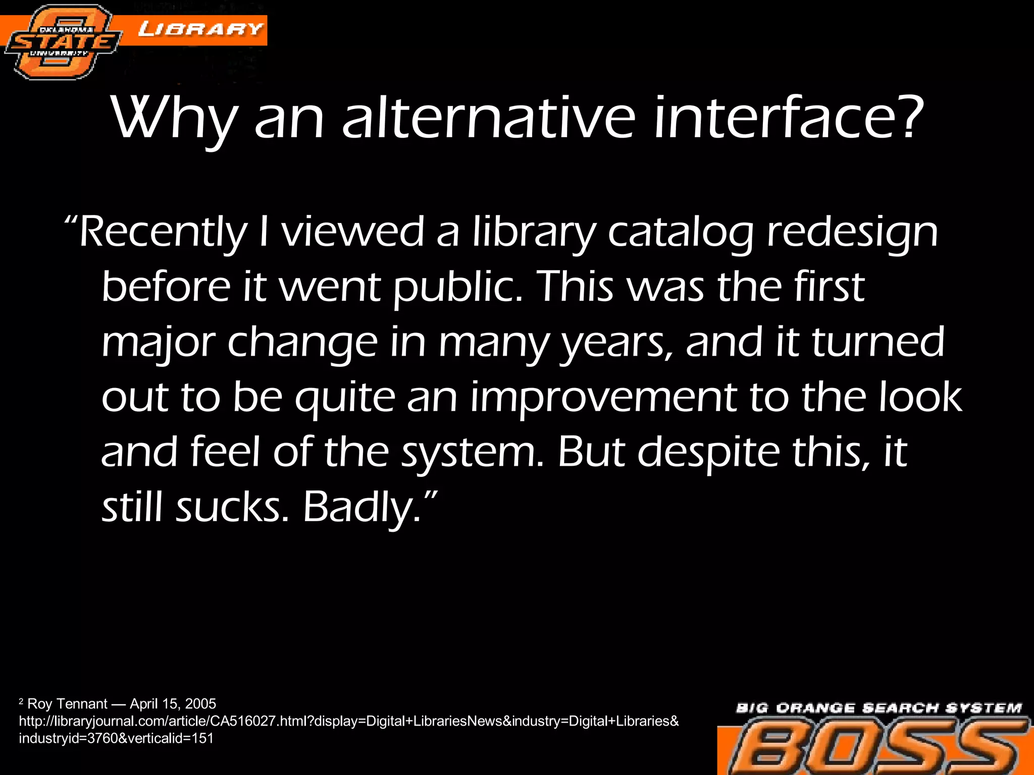 Why an alternative interface? “ Recently I viewed a library catalog redesign before it went public. This was the first major change in many years, and it turned out to be quite an improvement to the look and feel of the system. But despite this, it still sucks. Badly.” 2  Roy Tennant — April 15, 2005  http://libraryjournal.com/article/CA516027.html?display=Digital+LibrariesNews&industry=Digital+Libraries& industryid=3760&verticalid=151 