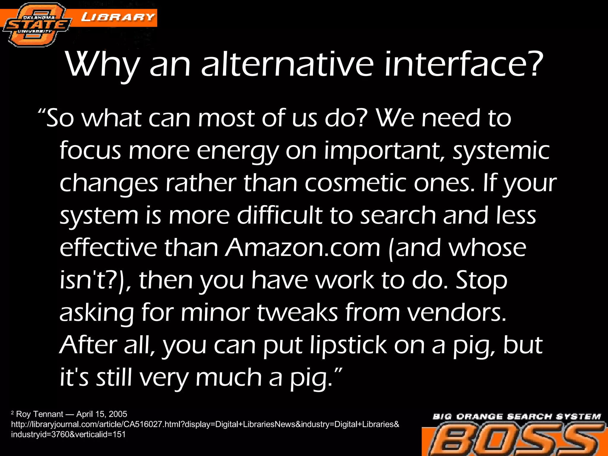 Why an alternative interface? “ So what can most of us do? We need to focus more energy on important, systemic changes rather than cosmetic ones. If your system is more difficult to search and less effective than Amazon.com (and whose isn't?), then you have work to do. Stop asking for minor tweaks from vendors. After all, you can put lipstick on a pig, but it's still very much a pig.” 2  Roy Tennant — April 15, 2005  http://libraryjournal.com/article/CA516027.html?display=Digital+LibrariesNews&industry=Digital+Libraries& industryid=3760&verticalid=151 