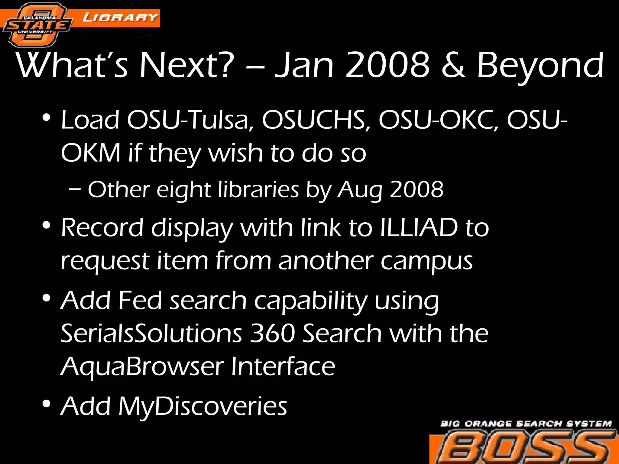 What’s Next? – Jan 2008 & Beyond Load OSU-Tulsa, OSUCHS, OSU-OKC, OSU-OKM if they wish to do so Other eight libraries by Aug 2008 Record display with link to ILLIAD to request item from another campus Add Fed search capability using SerialsSolutions 360 Search with the AquaBrowser Interface Add MyDiscoveries 