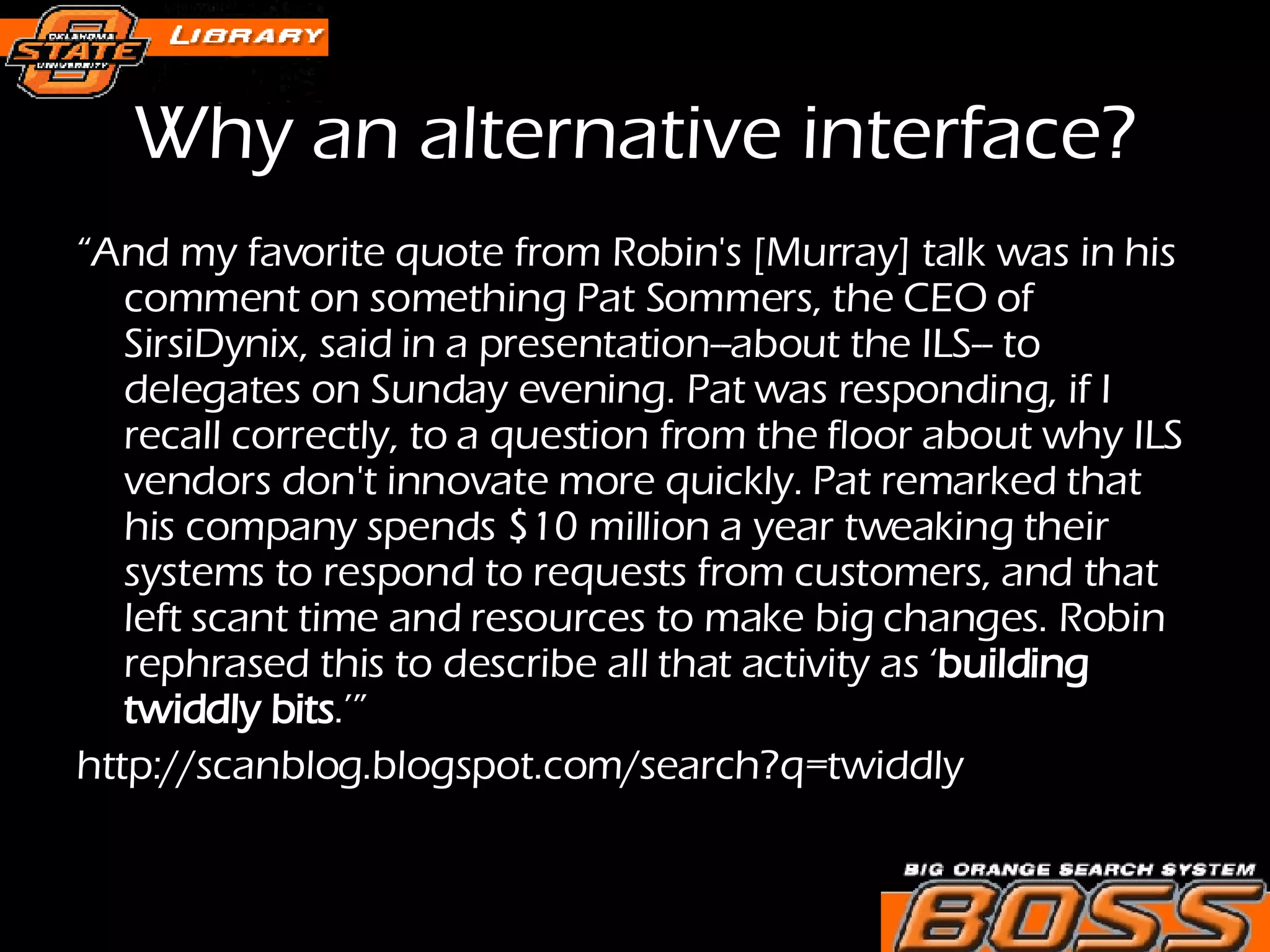 “ And my favorite quote from Robin's [Murray] talk was in his comment on something Pat Sommers, the CEO of SirsiDynix, said in a presentation--about the ILS-- to delegates on Sunday evening. Pat was responding, if I recall correctly, to a question from the floor about why ILS vendors don't innovate more quickly. Pat remarked that his company spends $10 million a year tweaking their systems to respond to requests from customers, and that left scant time and resources to make big changes. Robin rephrased this to describe all that activity as ‘ building twiddly bits .’” http://scanblog.blogspot.com/search?q=twiddly Why an alternative interface? 